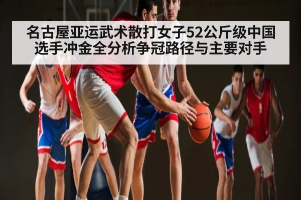 名古屋亚运武术散打女子52公斤级中国选手冲金全分析争冠路径与主要对手