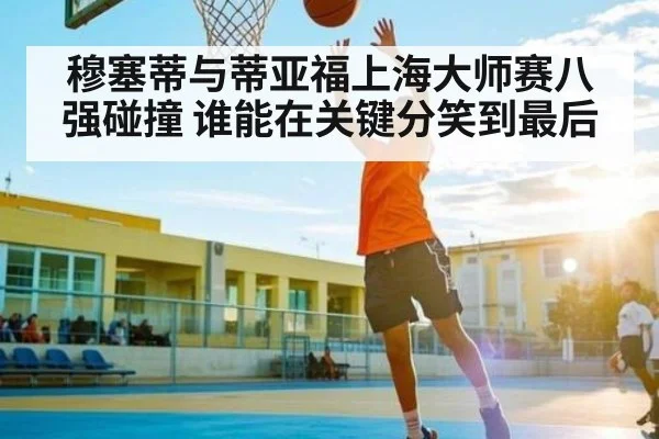 穆塞蒂与蒂亚福上海大师赛八强碰撞 谁能在关键分笑到最后