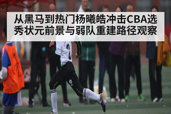 从黑马到热门杨曦皓冲击CBA选秀状元前景与弱队重建路径观察